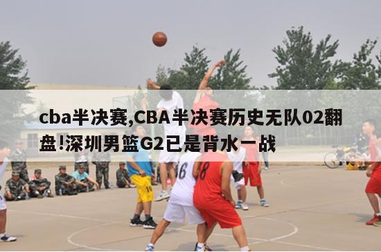 cba半决赛,CBA半决赛历史无队02翻盘!深圳男篮G2已是背水一战